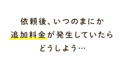 依頼後、いつのまにか追加料金が発生していたらどうしよう…