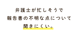 弁護士が忙しそうで報告書の不明な点について聞きにくい。