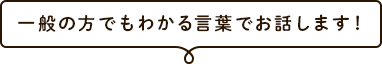 一般の方でもわかる言葉でお話します！